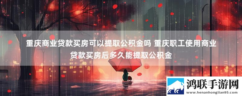 重庆商业贷款买房可以提取公积金吗 重庆职工使用商业贷款买房后多久能提取公积金