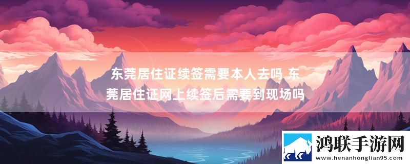 东莞居住证续签需要本人去吗 东莞居住证网上续签后需要到现场吗