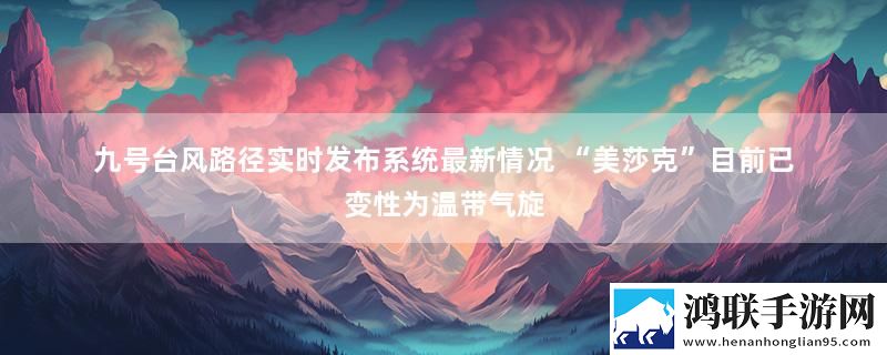 九号台风路径实时发布系统最新情况 “美莎克”目前已变性为温带气旋