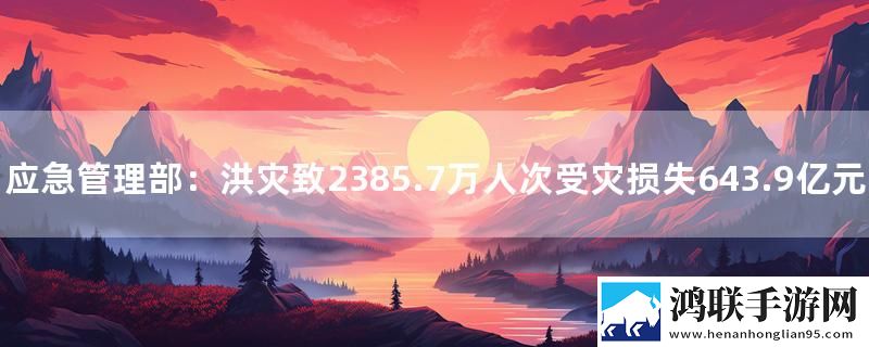 应急管理部：洪灾致2385.7万人次受灾损失643.9亿元