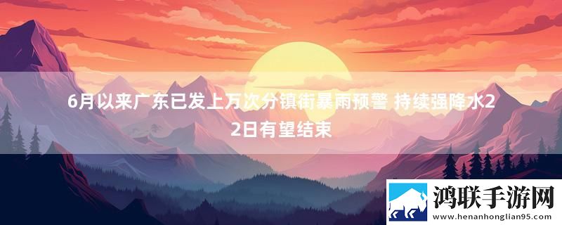 6月以来广东已发上万次分镇街暴雨预警 持续强降水22日有望结束