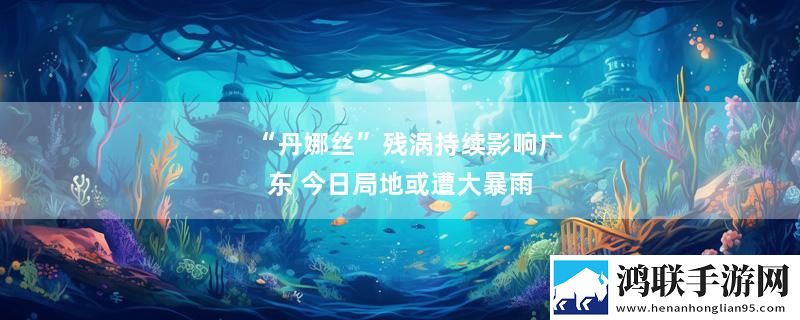 “丹娜丝”残涡持续影响广东 今日局地或遭大暴雨