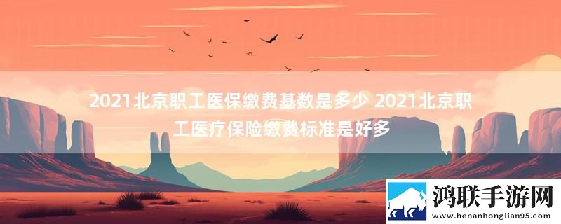 2021北京职工医保缴费基数是多少 2021北京职工医疗保险缴费标准是好多