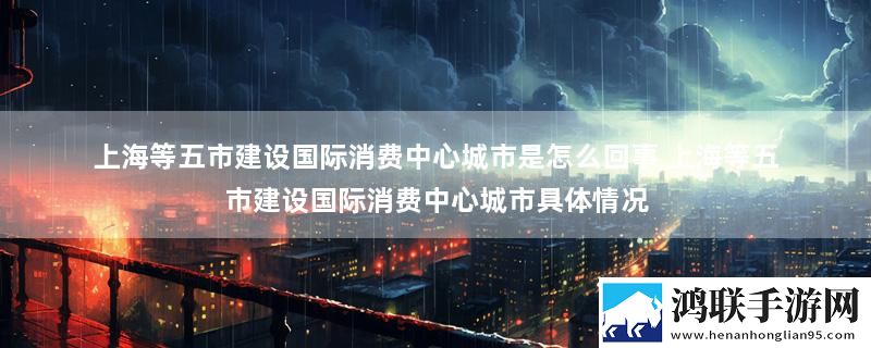 上海等五市建设国际消费中心城市是怎么回事 上海等五市建设国际消费中心城市具体情况