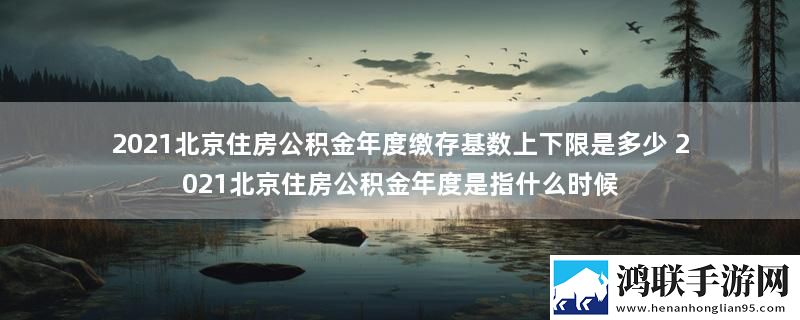 2021北京住房公积金年度缴存基数上下限是多少 2021北京住房公积金年度是指什么时候
