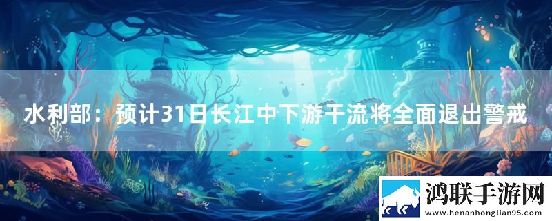 水利部：预计31日长江中下游干流将全面退出警戒