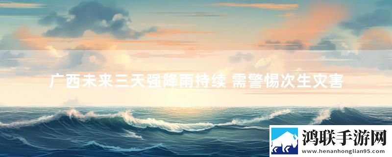 广西未来三天强降雨持续 需警惕次生灾害