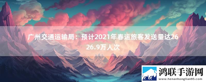 广州交通运输局：预计2021年春运旅客发送量达2626.9万人次