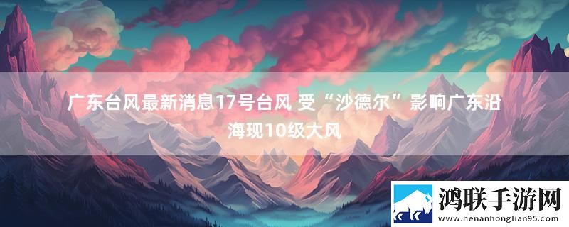 广东台风最新消息17号台风 受“沙德尔”影响广东沿海现10级大风