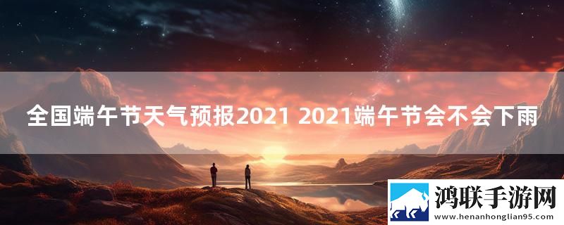 全国端午节天气预报2021 2021端午节会不会下雨