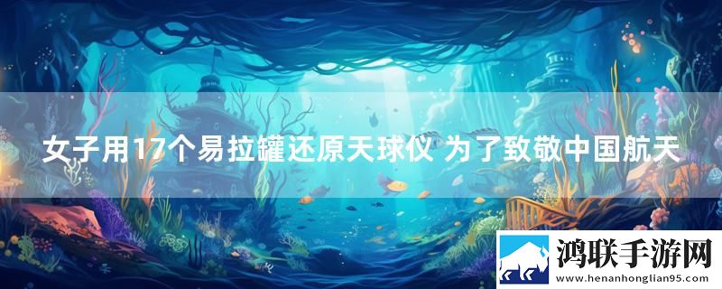 女子用17个易拉罐还原天球仪 为了致敬中国航天