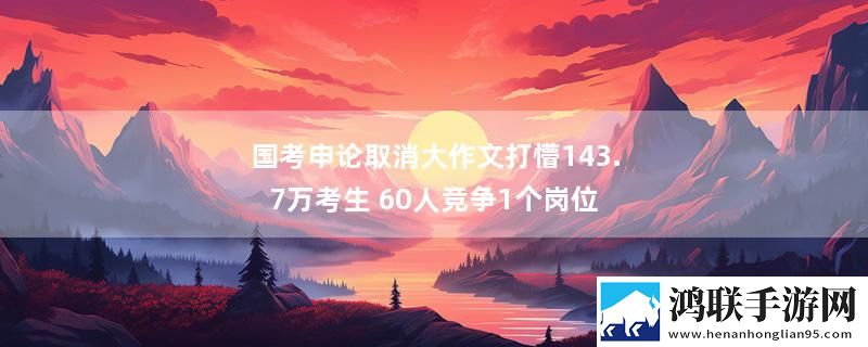国考申论取消大作文打懵143.7万考生 60人竞争1个岗位