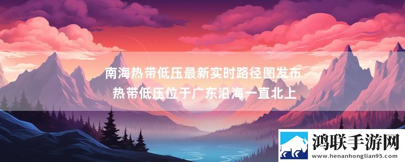 南海热带低压最新实时路径图发布 热带低压位于广东沿海一直北上