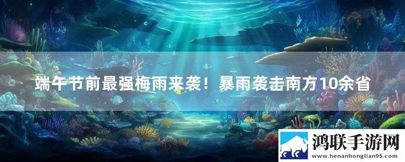 端午节前最强梅雨来袭！暴雨袭击南方10余省