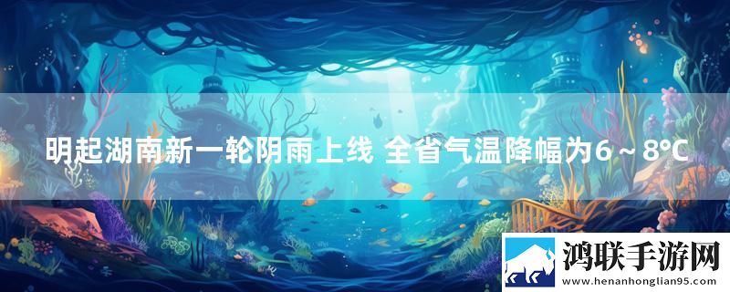 明起湖南新一轮阴雨上线 全省气温降幅为6～8℃