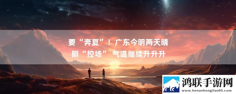 要“奔夏”！广东今明两天晴朗“控场” 气温继续升升升