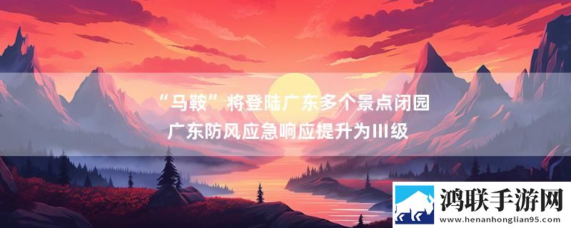 “马鞍”将登陆广东多个景点闭园 广东防风应急响应提升为Ⅲ级