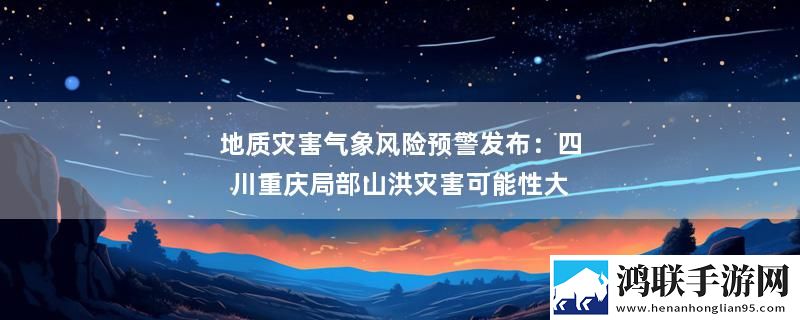 地质灾害气象风险预警发布：四川重庆局部山洪灾害可能性大