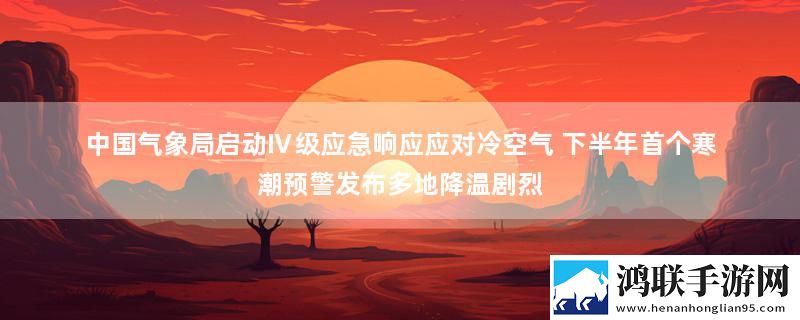 中国气象局启动Ⅳ级应急响应应对冷空气 下半年首个寒潮预警发布多地降温剧烈