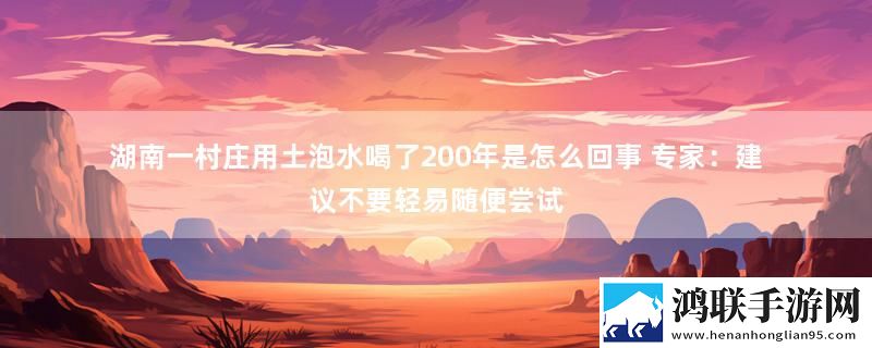 湖南一村庄用土泡水喝了200年是怎么回事 专家：建议不要轻易随便尝试