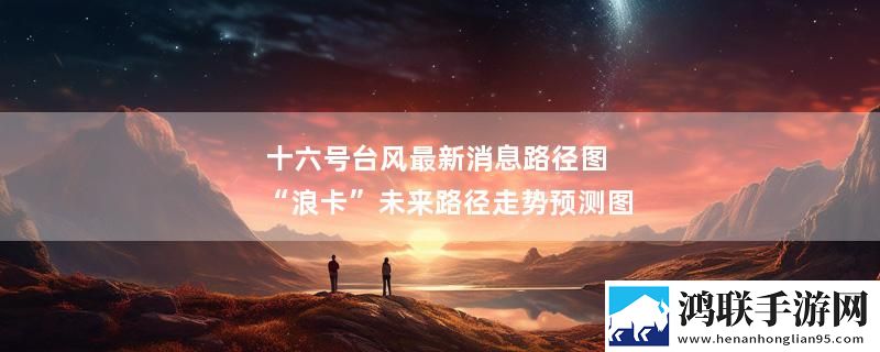 十六号台风最新消息路径图 “浪卡”未来路径走势预测图