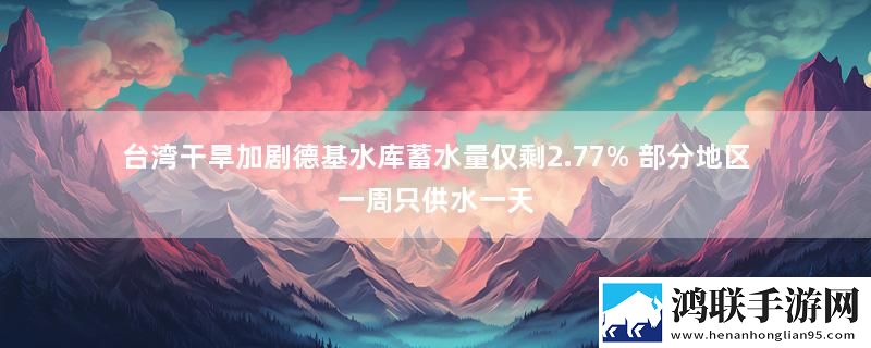 台湾干旱加剧德基水库蓄水量仅剩2.77% 部分地区一周只供水一天