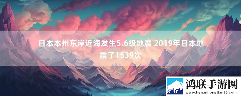 日本本州东岸近海发生5.6级地震 2019年日本地震了1539次