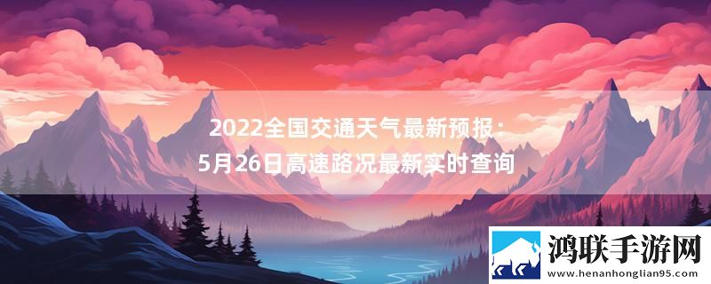 2022全国交通天气最新预报：5月26日高速路况最新实时查询