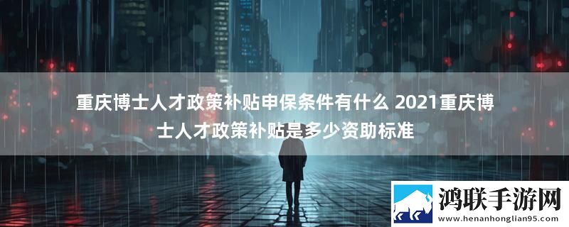 重庆博士人才政策补贴申保条件有什么 2021重庆博士人才政策补贴是多少资助标准