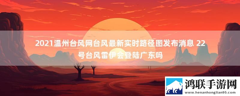 2021温州台风网台风最新实时路径图发布消息 22号台风雷伊会登陆广东吗