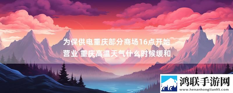 为保供电重庆部分商场16点开始营业 重庆高温天气什么时候缓和