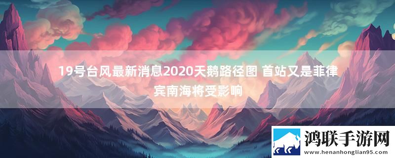 19号台风最新消息2020天鹅路径图 首站又是菲律宾南海将受影响