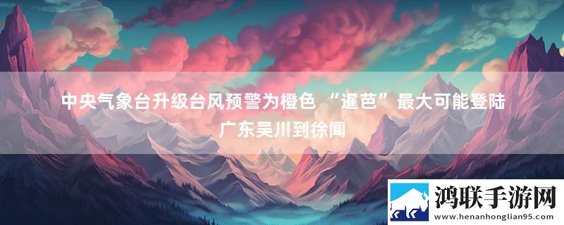 中央气象台升级台风预警为橙色 “暹芭”最大可能登陆广东吴川到徐闻
