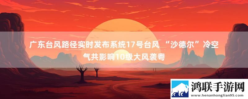 广东台风路径实时发布系统17号台风 “沙德尔”冷空气共影响10级大风袭粤