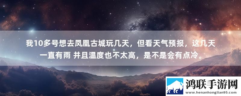 我10多号想去凤凰古城玩几天，但看天气预报，这几天一直有雨 并且温度也不太高，是不是会有点冷。