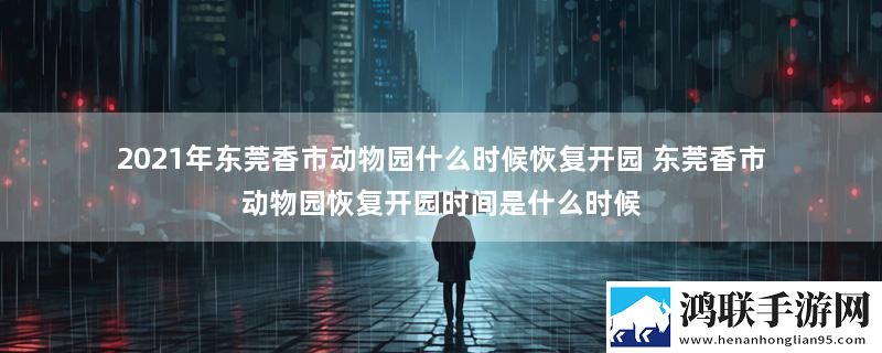 2021年东莞香市动物园什么时候恢复开园 东莞香市动物园恢复开园时间是什么时候
