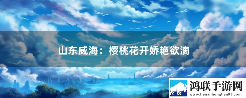 山东威海：樱桃花开娇艳欲滴