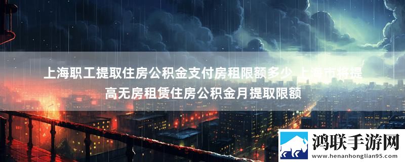 上海职工提取住房公积金支付房租限额多少 上海市将提高无房租赁住房公积金月提取限额