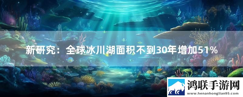 新研究：全球冰川湖面积不到30年增加51%