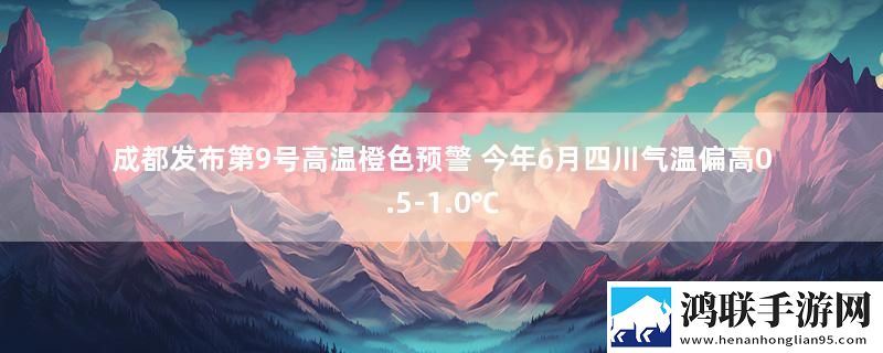 成都发布第9号高温橙色预警 今年6月四川气温偏高0.5-1.0℃