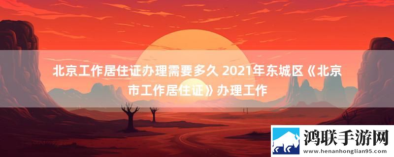 北京工作居住证办理需要多久 2021年东城区《北京市工作居住证》办理工作