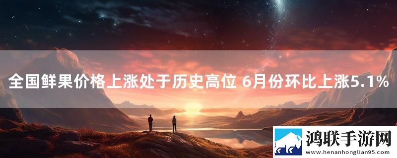 全国鲜果价格上涨处于历史高位 6月份环比上涨5.1%