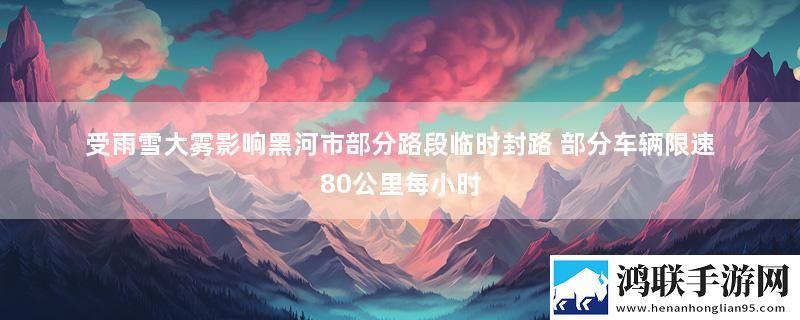 受雨雪大雾影响黑河市部分路段临时封路 部分车辆限速80公里每小时