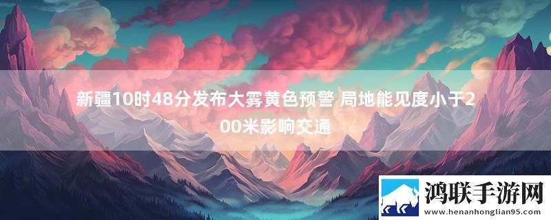 新疆10时48分发布大雾黄色预警 局地能见度小于200米影响交通