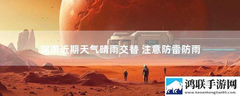 湖南近期天气晴雨交替 注意防雷防雨