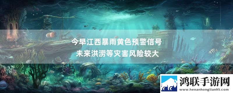 今早江西暴雨黄色预警信号 未来洪涝等灾害风险较大