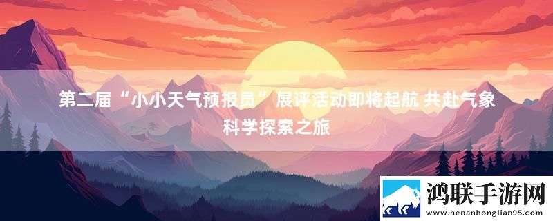 第二届“小小天气预报员”展评活动即将起航 共赴气象科学探索之旅最新消息下载