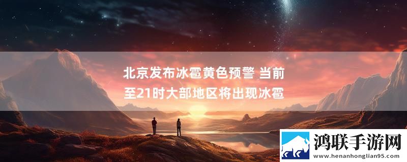 北京发布冰雹黄色预警 当前至21时大部地区将出现冰雹实时播报下载