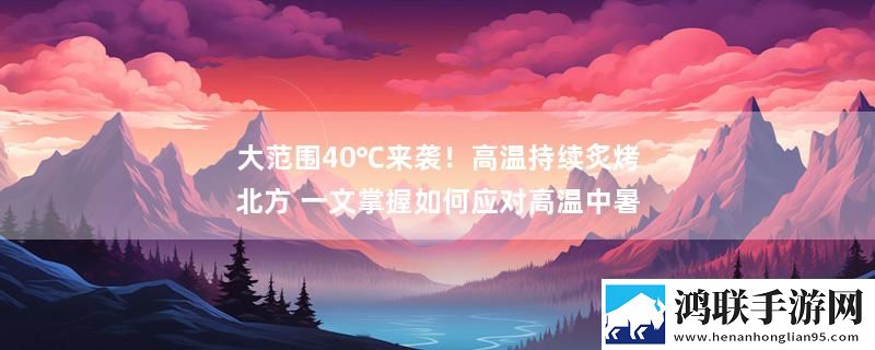 大范围40℃来袭！高温持续炙烤北方 一文掌握如何应对高温中暑最新变化下载