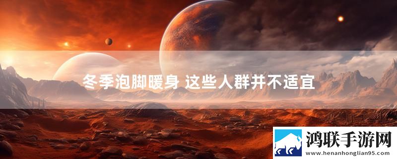 冬季泡脚暖身 这些人群并不适宜实时播报下载